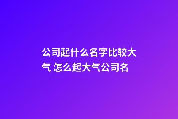 公司起什么名字比较大气 怎么起大气公司名-第1张-公司起名-玄机派